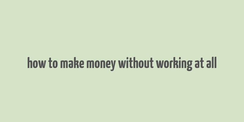 how to make money without working at all