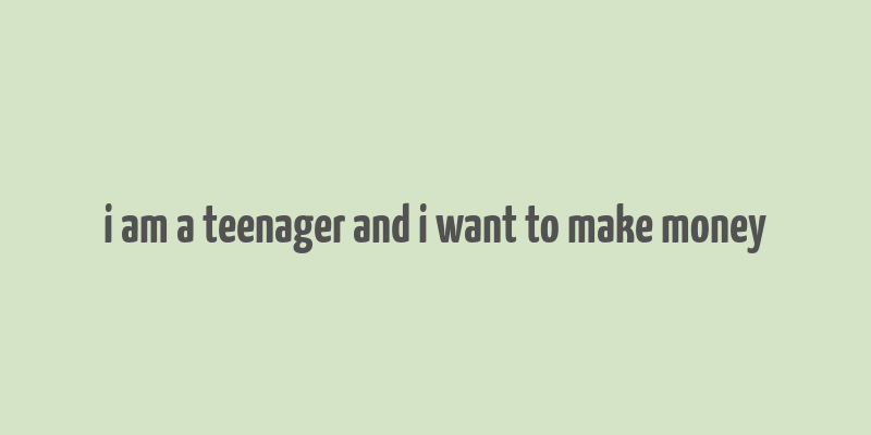 i am a teenager and i want to make money