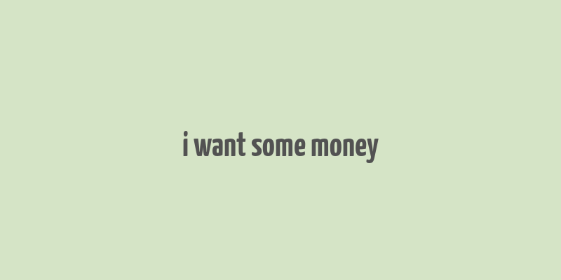 i want some money