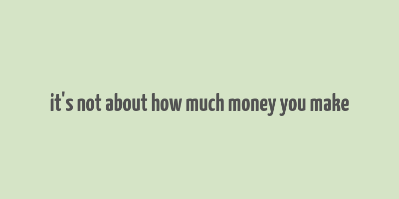 it's not about how much money you make