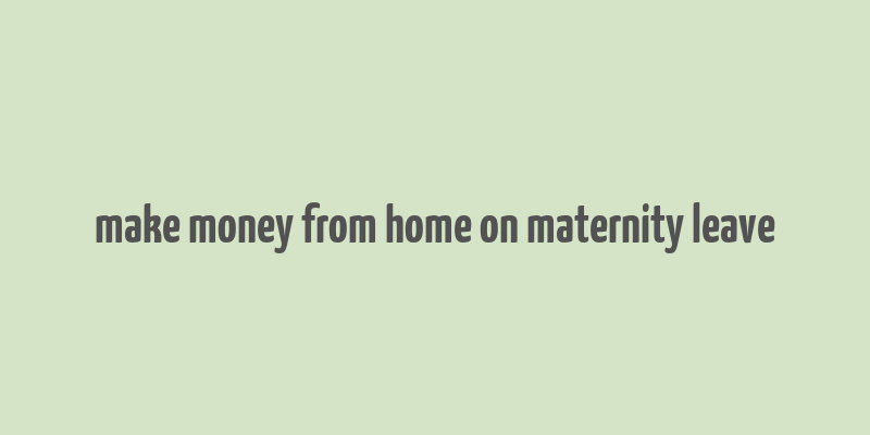 make money from home on maternity leave