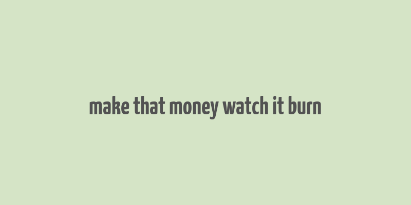 make that money watch it burn