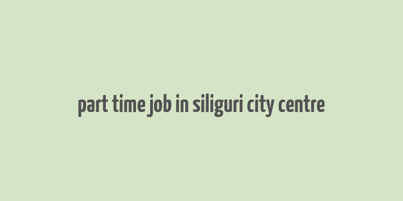 part time job in siliguri city centre