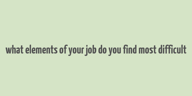 what elements of your job do you find most difficult