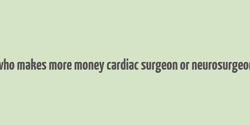 who makes more money cardiac surgeon or neurosurgeon