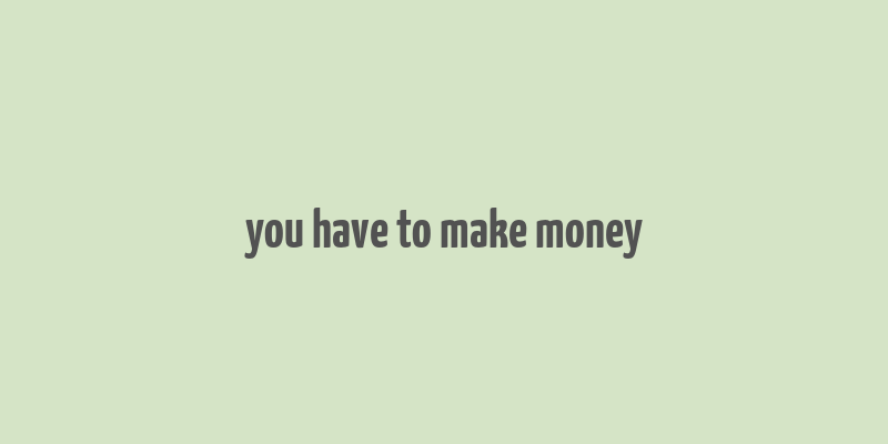 you have to make money