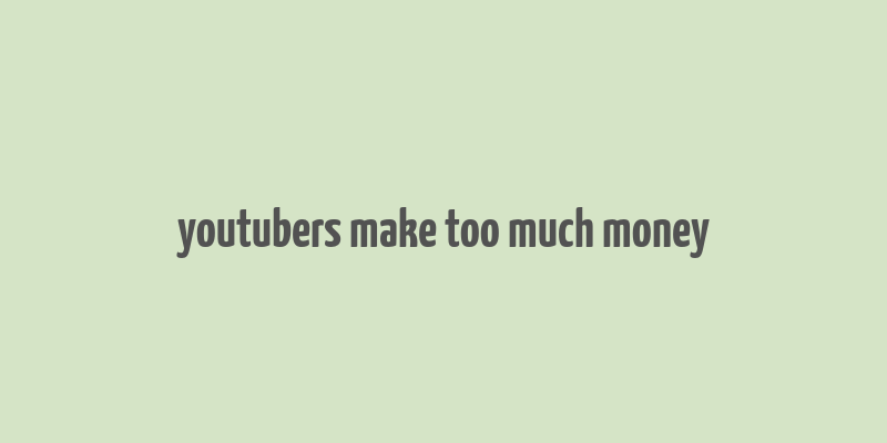 youtubers make too much money