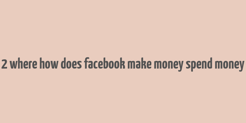 2 where how does facebook make money spend money