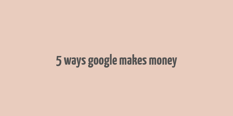 5 ways google makes money