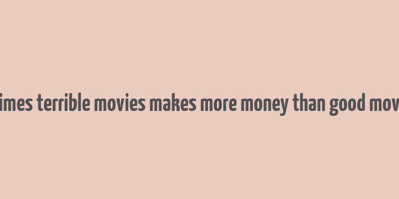 8 times terrible movies makes more money than good movies