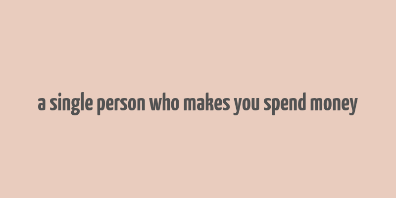 a single person who makes you spend money