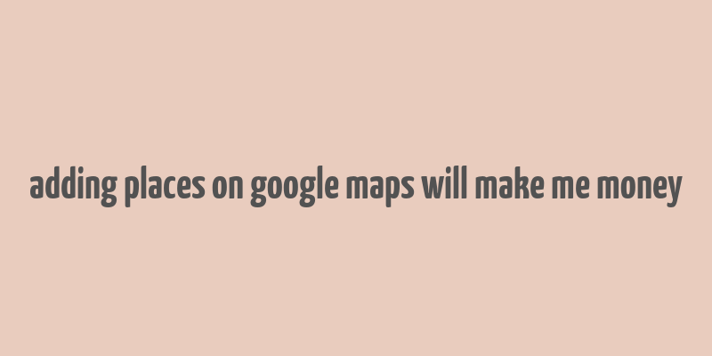 adding places on google maps will make me money