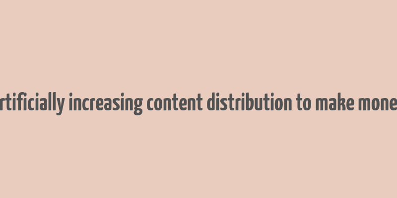 artificially increasing content distribution to make money