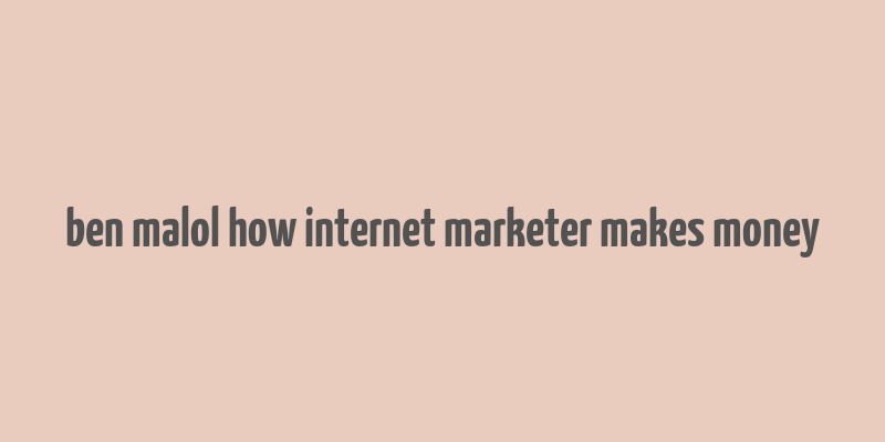 ben malol how internet marketer makes money