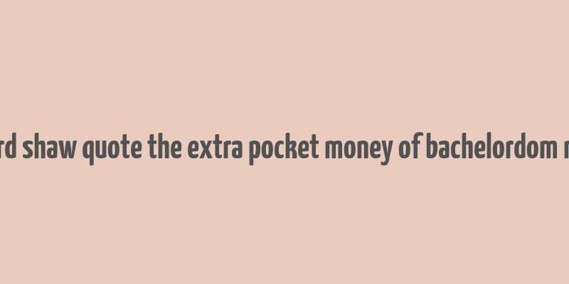 bernard shaw quote the extra pocket money of bachelordom makes