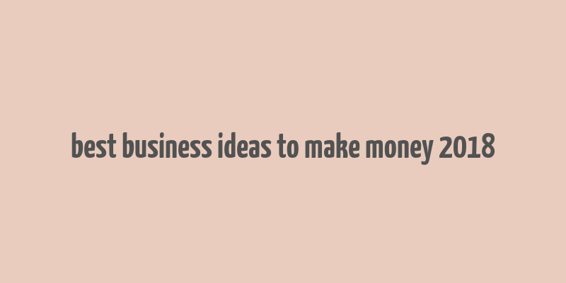 best business ideas to make money 2018