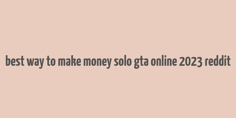 best way to make money solo gta online 2023 reddit