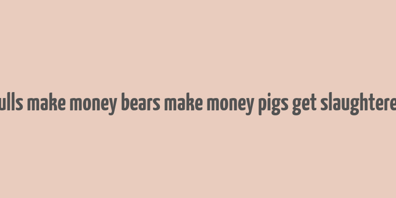 bulls make money bears make money pigs get slaughtered