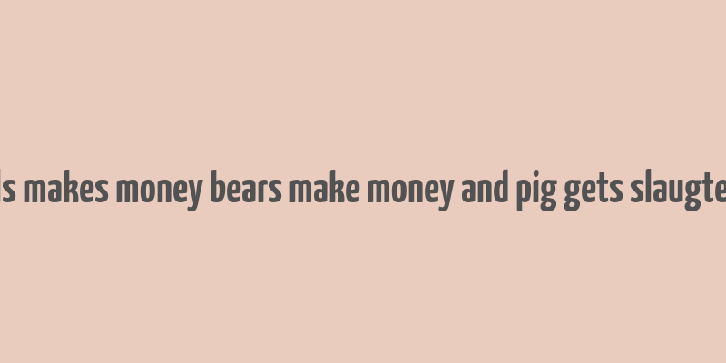 bulls makes money bears make money and pig gets slaugtered