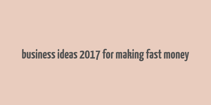 business ideas 2017 for making fast money