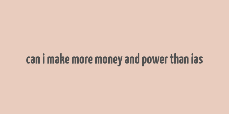 can i make more money and power than ias