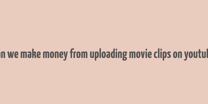 can we make money from uploading movie clips on youtube