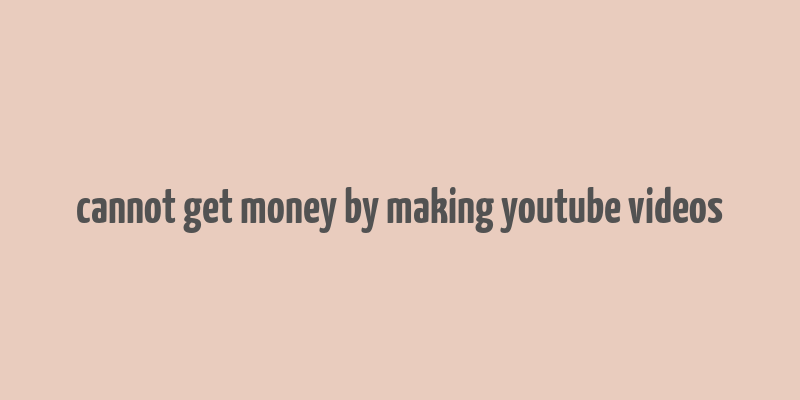 cannot get money by making youtube videos