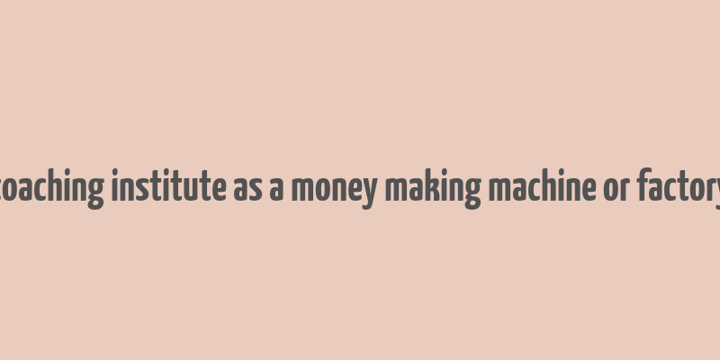 coaching institute as a money making machine or factory