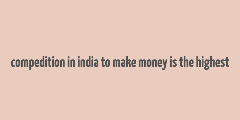 compedition in india to make money is the highest