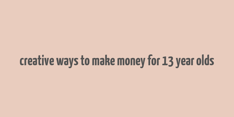 creative ways to make money for 13 year olds