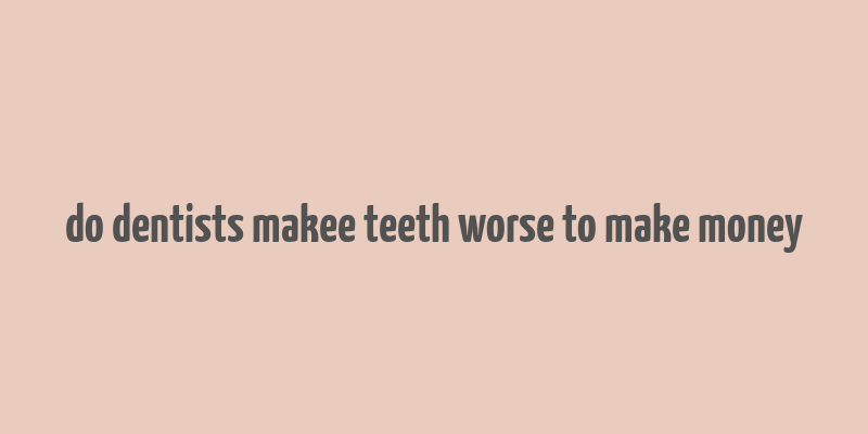 do dentists makee teeth worse to make money