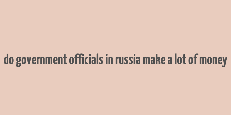 do government officials in russia make a lot of money