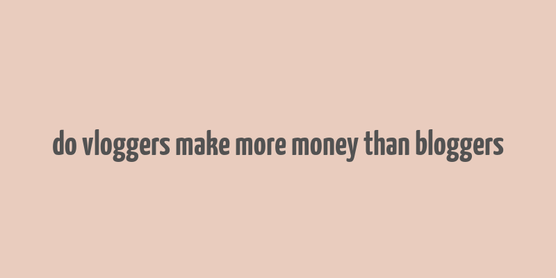 do vloggers make more money than bloggers