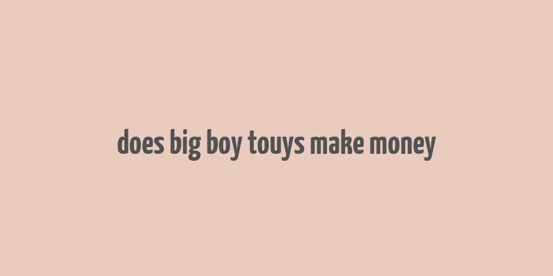 does big boy touys make money