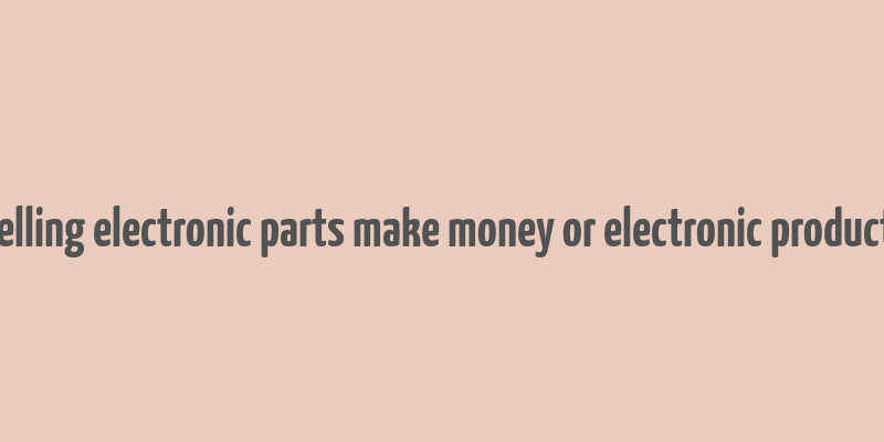 does selling electronic parts make money or electronic product itself