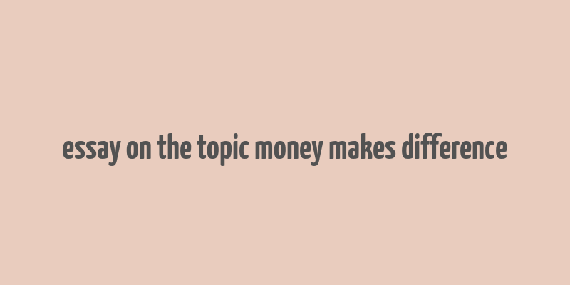 essay on the topic money makes difference