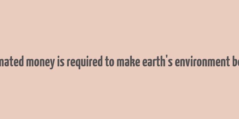 estimated money is required to make earth's environment better