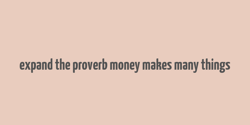 expand the proverb money makes many things