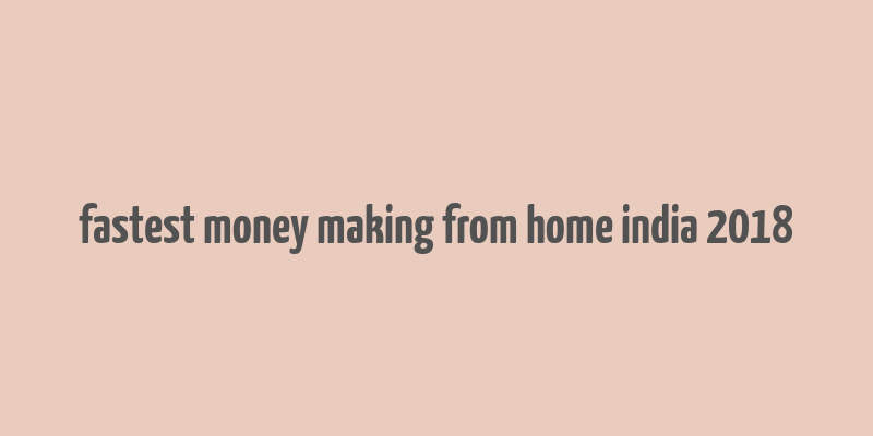 fastest money making from home india 2018