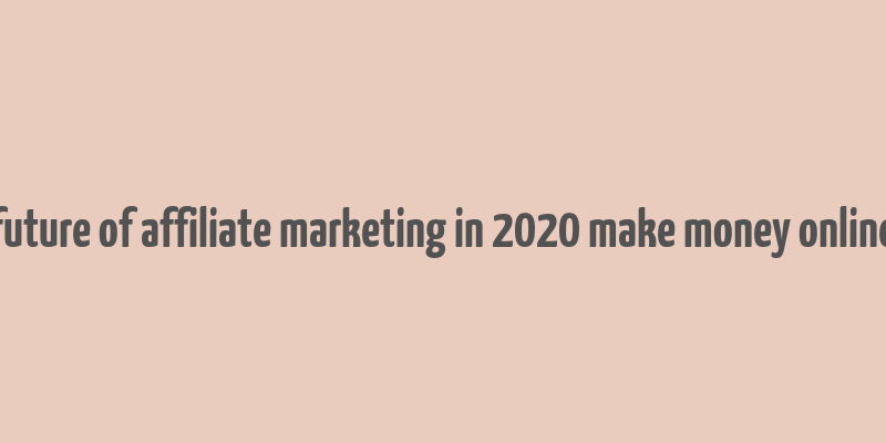 future of affiliate marketing in 2020 make money online