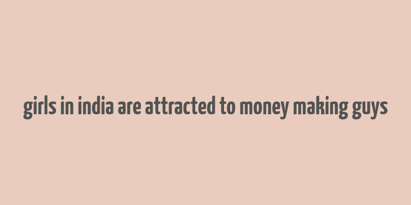 girls in india are attracted to money making guys