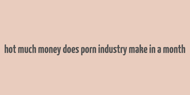 hot much money does porn industry make in a month