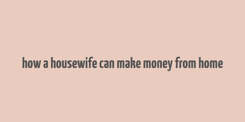 how a housewife can make money from home