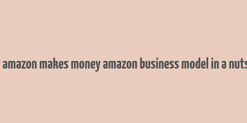 how amazon makes money amazon business model in a nutshell