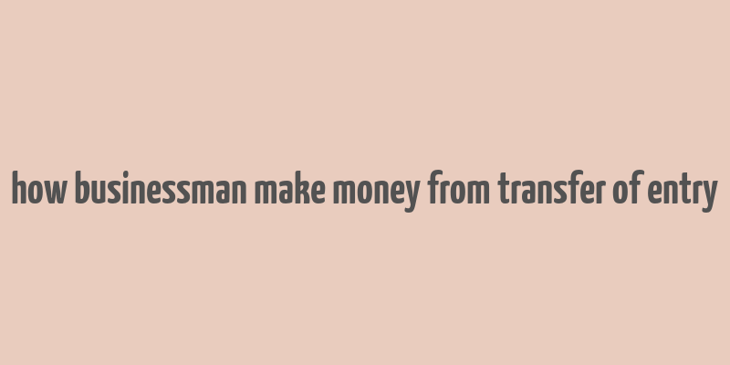 how businessman make money from transfer of entry