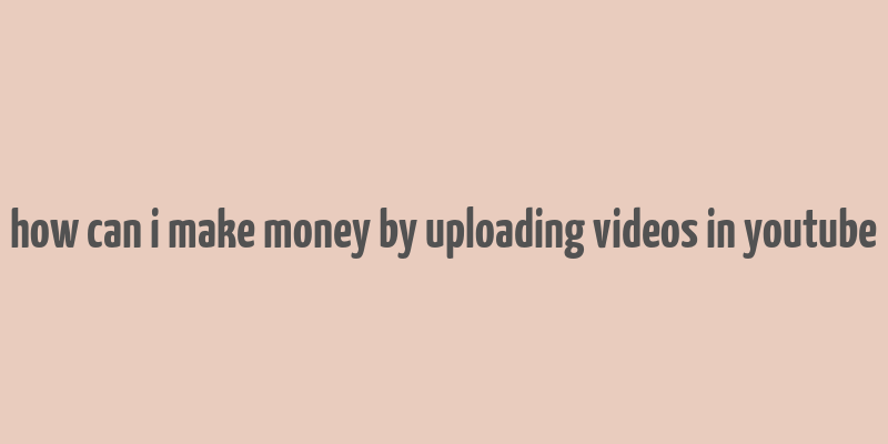 how can i make money by uploading videos in youtube