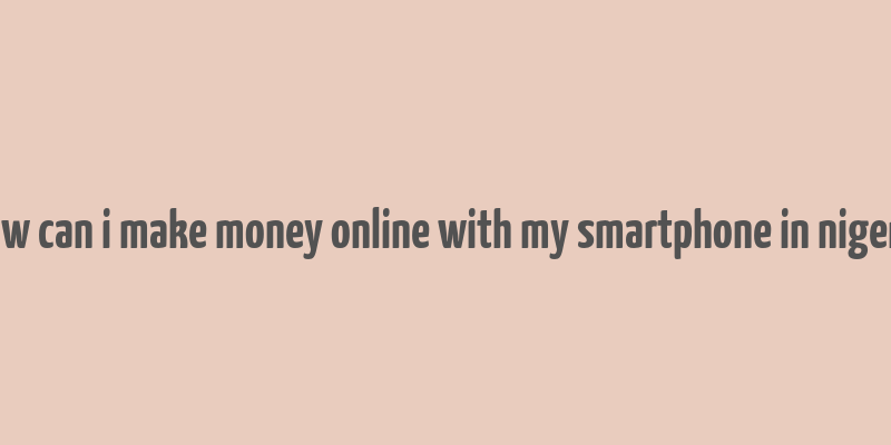 how can i make money online with my smartphone in nigeria