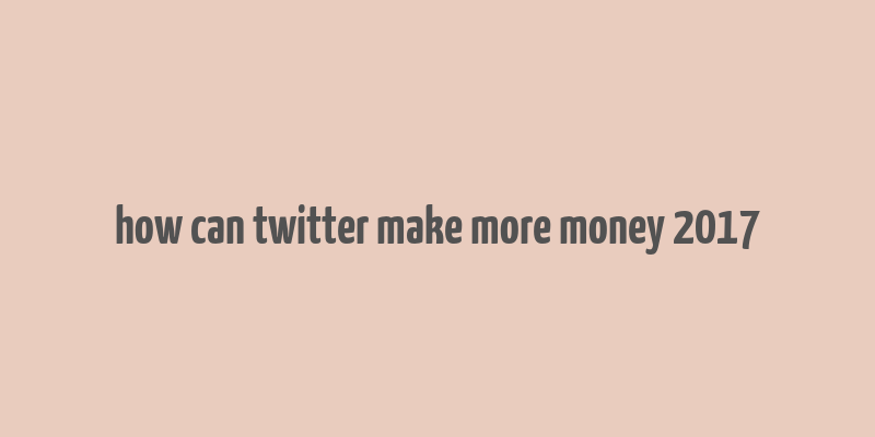 how can twitter make more money 2017