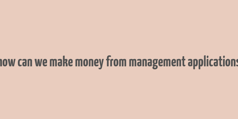 how can we make money from management applications