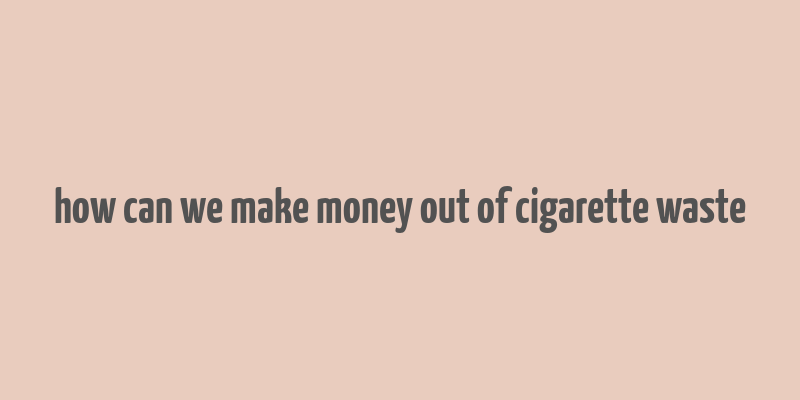 how can we make money out of cigarette waste